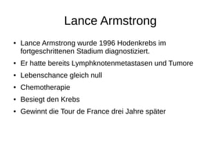 Lance Armstrong
● Lance Armstrong wurde 1996 Hodenkrebs im
fortgeschrittenen Stadium diagnostiziert.
● Er hatte bereits Lymphknotenmetastasen und Tumore
● Lebenschance gleich null
● Chemotherapie
● Besiegt den Krebs
● Gewinnt die Tour de France drei Jahre später
 