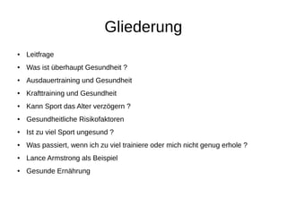 Gliederung
● Leitfrage
● Was ist überhaupt Gesundheit ?
● Ausdauertraining und Gesundheit
● Krafttraining und Gesundheit
● Kann Sport das Alter verzögern ?
● Gesundheitliche Risikofaktoren
● Ist zu viel Sport ungesund ?
● Was passiert, wenn ich zu viel trainiere oder mich nicht genug erhole ?
● Lance Armstrong als Beispiel
● Gesunde Ernährung
 