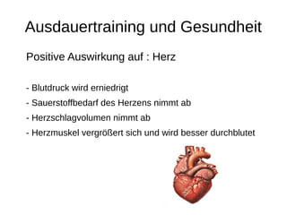 Ausdauertraining und Gesundheit
Positive Auswirkung auf : Herz
- Blutdruck wird erniedrigt
- Sauerstoffbedarf des Herzens nimmt ab
- Herzschlagvolumen nimmt ab
- Herzmuskel vergrößert sich und wird besser durchblutet
 