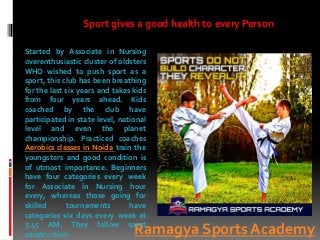 Ramagya Sports Academy
Started by Associate in Nursing
overenthusiastic cluster of oldsters
WHO wished to push sport as a
sport, this club has been breathing
for the last six years and takes kids
from four years ahead. Kids
coached by the club have
participated in state level, national
level and even the planet
championship. Practiced coaches
Aerobics classes in Noida train the
youngsters and good condition is
of utmost importance. Beginners
have four categories every week
for Associate in Nursing hour
every, whereas those going for
skilled tournaments have
categories six days every week at
5:45 AM. They follow sport
construction.
Sport gives a good health to every Person
 