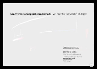 Sportveranstaltungshalle NeckarPark – viel Platz für viel Sport in Stuttgart




                                                    Fragen beantwortet gerne Ihr
                                                    Ansprechpartner Bernd Schmidt

                                                    Telefon: +49 711 216 4671
                                                    Telefax: +49 711 216 3326
                                                    E-Mail: bernd.schmidt@stuttgart.de

                                                    Landeshauptstadt Stuttgart | Sportamt
                                                    Mercedes-Benz Arena
                                                    Mercedesstraße 87
                                                    70372 Stuttgart


                                                                                            11
 
