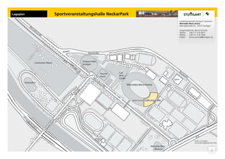 Lageplan                                                     Sportveranstaltungshalle NeckarPark
                                                                                                                                                                  Landeshauptstadt Stuttgart | Sportamt
                                                                                                                                                                  Mercedes-Benz Arena
                  M                                                                                                                                               Mercedesstraße 87, 70372 Stuttgart
                     er
                          ce
                            de                                                                                                                                    Ansprechpartner: Bernd Schmidt
                                 sst                                                                                                                              Telefon: +49 711 216 4671
                                    ra
                                       ße                                                                                                                         Telefax:  +49 711 216 3326
                                                                                                                                                                  E-Mail:   bernd.schmidt@stuttgart.de




                                                                                    Benzstraße


                                                                              Schleyer-Halle
                               Cannstatter Wasen
                                                                              Stuttgart


                                                                                                                                                              Be
                                                                                                    Porsche   Carl                                                 nz
                                                                                                                                                                     str
                                                                                                    Arena     Benz                                                      aß
                                                                                        M                                                                                  e
                                                                                          er                  Center
                                                                                            ce                                                            SpOrt
                                                                                               de
           Reitstadion                                                                           sst
                                                                                                     ra
                                                                                                       ße              Mercedes-Benz-Arena
                                                                         ße
                                                                       tra
                                                                        ls
                                                                     Ta




                                                                                                                          Sportveranstaltungshalle




      Uf
        er
           st
             ra
                                                         e




                ße
                                                      ck
                                                    rü




                     B1
                                                  rB




                       0/
                                                 ge




                            B1
                                             ur




                               4
                                            isb
                                            Ga




                                                                                                                                                                                     B14
                                                                                                                                                                                   Grafik: in.Stuttgart
                                                                                                                                                                                   Veranstaltungsgesellschaft mbH

                                                                                                                                         Mercedes-Benz-
                                                                                                                                            Museum
                                                                                                                                                                                                         3
 
