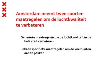 Amsterdam neemt twee soorten
maatregelen om de luchtkwaliteit
te verbeteren
Generieke maatregelen die de luchtkwaliteit in de
hele stad verbeteren
Lokatiespecifieke maatregelen om de knelpunten
aan te pakken
 
