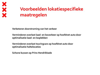 Voorbeelden lokatiespecifieke
maatregelen
Verbeteren doorstroming van het verkeer
Verminderen overlast laad- en losverkeer op hoofdnet auto door
optimalisatie laad- en losplekken
Verminderen overlast touringcars op hoofdnet auto door
optimalisatie haltelocaties
Schone bussen op Prins Hendrikkade
 