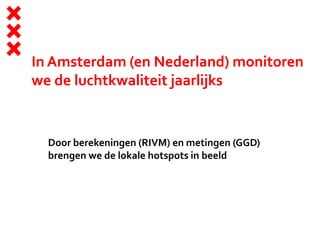 In Amsterdam (en Nederland) monitoren
we de luchtkwaliteit jaarlijks
Door berekeningen (RIVM) en metingen (GGD)
brengen we de lokale hotspots in beeld
 