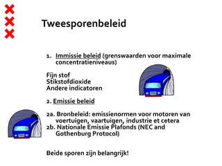 Tweesporenbeleid
1. Immissie beleid (grenswaarden voor maximale
concentratieniveaus)
Fijn stof
Stikstofdioxide
Andere indicatoren
2. Emissie beleid
2a. Bronbeleid: emissienormen voor motoren van
voertuigen, vaartuigen, industrie et cetera
2b. Nationale Emissie Plafonds (NEC and
Gothenburg Protocol)
Beide sporen zijn belangrijk!
 
