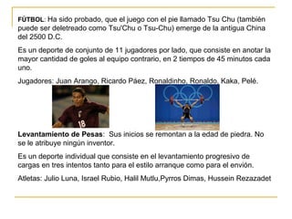 FÚTBOL: Ha sido probado, que el juego con el pie llamado Tsu Chu (también
puede ser deletreado como Tsu'Chu o Tsu-Chu) emerge de la antigua China
del 2500 D.C.
Es un deporte de conjunto de 11 jugadores por lado, que consiste en anotar la
mayor cantidad de goles al equipo contrario, en 2 tiempos de 45 minutos cada
uno.
Jugadores: Juan Arango, Ricardo Páez, Ronaldinho, Ronaldo, Kaka, Pelé.
Levantamiento de Pesas: Sus inicios se remontan a la edad de piedra. No
se le atribuye ningún inventor.
Es un deporte individual que consiste en el levantamiento progresivo de
cargas en tres intentos tanto para el estilo arranque como para el envión.
Atletas: Julio Luna, Israel Rubio, Halil Mutlu,Pyrros Dimas, Hussein Rezazadet
 