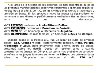 A lo largo de la historia de los deportes, se han encontrado datos de
las primeras manifestaciones deportivas referentes a gimnasia higiénico-
médica hacia el año 2700 A.C. en las civilizaciones chinas y japonesas y
también en Egipto. En los estados griegos los juegos se desarrollaron en
homenaje a sus dioses y periódicamente realizaban fiestas deportivas,
entre las que se destacaban:
•LOS PITICOS: en honor a Apolo Pitio en Delfos.
•LOS ISTMICOS: dedicados a Poseidón en Corintio.
•LOS MENEOS: en homenaje a Hércules en Argólida.
•LOS OLIMPICOS: los más famosos, en homenaje a Zeus en Olimpia.
Olimpia desde el II Milenio a.C. fue un lugar de culto de diversos
dioses: Gea, Cronos y Rea. Posteriormente también, Hera, Pélope,
Hipodamia y Zeus, pero lentamente, este último, padre de dioses,
prevaleció sobre los demás. Queda sin resolver cómo y cuando
comenzaron los Juegos en Olimpia. La teoría más probable de su origen
se refiere a los juegos fúnebres en honor de Pélops. Los primeros datos
sobre las Olimpiadas se remontan al año 776 a.C.
 