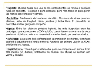 •Pugilato: Duraba hasta que uno de los contendientes se rendía o quedaba
fuera de combate. Peleaban a puño desnudo, pero más tarde se protegieron
las manos con vendajes y correas.
•Pentatlón: Predecesor del moderno decatlón. Constaba de cinco pruebas:
stadium, salto de longitud, disco, jabalina y lucha libre. El pentatleta se
acercaba al ideal griego de campeón.
•Hípica: Entre las distintas pruebas hípicas, las más aceptadas eran las
cuádrigas, que aparecen en la XXV edición, consistían en una carrera de doce
vueltas al hipódromo sobre un carro de dos ruedas tirado por cuatro caballos.
•Pancracio: Esta lucha sólo contemplaba la prohibición de morder, terminaba
cuando el adversario se rendía o moría. Aparece por primera vez en la XXXIII
edición de los Juegos.
•Hoplitódromo: Tenía lugar el último día, pues se competía con armas. Eran
400 metros (un diadulo) batallando en carrera, los atletas se cubrían con
yelmo y escudo.
 