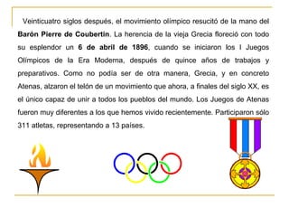 Veinticuatro siglos después, el movimiento olímpico resucitó de la mano del
Barón Pierre de Coubertin. La herencia de la vieja Grecia floreció con todo
su esplendor un 6 de abril de 1896, cuando se iniciaron los I Juegos
Olímpicos de la Era Moderna, después de quince años de trabajos y
preparativos. Como no podía ser de otra manera, Grecia, y en concreto
Atenas, alzaron el telón de un movimiento que ahora, a finales del siglo XX, es
el único capaz de unir a todos los pueblos del mundo. Los Juegos de Atenas
fueron muy diferentes a los que hemos vivido recientemente. Participaron sólo
311 atletas, representando a 13 países.
 