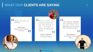 10
S p o r t h o m a d e m e
stronger and faster than
ever. And because of
that I managed to
achieve an international
transfer.
Tommy Daemen
Go Ahead Eagles
‘‘
’’
Sportho has been my
salvation!
Andre Rieu
World Famous Violinist /
Conductor
‘‘
’’
The personal approach
and knowledge of Sportho
g o t m e f a s t e r t h a n
expected fit for the Strong
Men Champions League.
Alex Moonen
Strong Men Champion
2014
‘‘
’’
WHAT OUR CLIENTS ARE SAYING
 