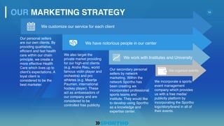14
Our personal sellers
are our own clients. By
providing qualitative,
efficient and fast health
care within our chain
principle, we create a
more effective Health
Care which lives up to
client’s expectations. A
loyal client is
considered to be the
best marketer.
We also target the
private market providing
for our high-end clients
(e.g. Andre Rieu, world
famous violin player and
orchestra) and pro
athletes (e.g. Maartje
Paumen, international
hockey player). These
act as ambassadors of
our company and are
considered to be
controlled free publicity.
Our secondary personal
sellers by network
marketing. Within the
network Sportho has
been creating we
incorporated professional
sports teams and
institute. They would like
to develop using Sportho
as a knowledge and
expertise center.
We incorporate a sports
event management
company which provides
us with a free media/
publicity platform by
incorporating the Sportho
logo/story/brand in all of
their events.
OUR MARKETING STRATEGY
We customize our service for each client
We have notorious people in our center
We work with Institutes and University
We organize events
 
