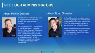 2
About Patrick Deckers
Mr. Patrick Deckers has twelve years
of experience as an orthopedic
surgeon and medical center
manager.
For five years he was a staff member
of the Department of Orthopedic
Surgery at the University Hospital of
Maastricht and for 7 years he has
been a staff member and currently
financial manager of the Department
of Orthopedic surgery of The
Zuyderland Hospital, currently the
second largest hospital in The
Netherlands.
Mr. Ruud Gransier is a medical doctor,
exercise physiologist and biomechanical
expert and has been doing research for
more than fifteen years in the field of
sports medical and orthopedic topics.
He has worked with Manchester United,
FC Barcelona and AC Milan but also
with individuals like Andre Rieu, Usain
Bolt and many more.
About Ruud Gransier
MEET OUR ADMINISTRATORS
 
