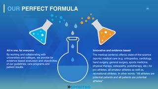 20
Innovative and evidence basedAll in one, for everyone
The medical center(s) offer(s) state-of-the-science
(sports) medical care (e.g. orthopedics, cardiology,
hand surgery, general surgery, sports medicine,
physical therapy, osteopathy, podotherapy, etc.) for
pro athletes, all amateur athletes as well as,
recreational athletes. In other words: “All athletes are
potential patients and all patients are potential
athletes”
OUR PERFECT FORMULA
By working and collaborating with
universities and colleges, we provide for
evidence based evaluation and objectivities
of our guidelines, care programs and
patient results.
 