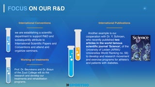 21
we are establishing a scientific
department to support R&D and
subsequently attribute to
International Scientific Papers and
Conventions and attend and
organize seminars.
Another example is our
cooperation with Dr. Y. Schroen,
who recently published two
articles in the world famous
scientific journal 'Science', of the
University of Leiden (ARWU
Universities World Ranking no. 56)
to develop and research movement
and exercise programs for athlete's
and patients with diabetes.
International Conventions
FOCUS ON OUR R&D
Prof. Dr. Beurskens and Dr. Braun
of the Zuyd College will do the
research and develop our
treatments and rehabilitation
programs.
Working on treatments
International Publications
 