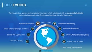 22
Eneco Pro Cycling Tour
Ironman Maastricht Ironman Luxembourg
World Championships cycling
We incorporate a sports event management company which provides us with an extra media/publicity
platform by incorporating the Sportho logo/story/brand in all of their events :
OUR EVENTS
World Championships Triathlon Marathon Rotterdam
UCI Pro Cycling,
Vuelta Tour of Spain
and many more events…
 