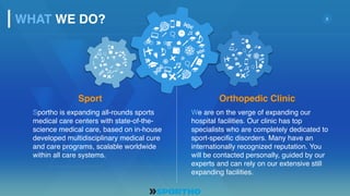 3
Sportho is expanding all-rounds sports
medical care centers with state-of-the-
science medical care, based on in-house
developed multidisciplinary medical cure
and care programs, scalable worldwide
within all care systems.
We are on the verge of expanding our
hospital facilities. Our clinic has top
specialists who are completely dedicated to
sport-specific disorders. Many have an
internationally recognized reputation. You
will be contacted personally, guided by our
experts and can rely on our extensive still
expanding facilities.
Sport Orthopedic Clinic
WHAT WE DO?
 
