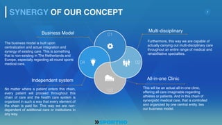 7
Business Model
The business model is built upon
centralization and actual integration and
synergy of existing care. This is something
that is non-existing in The Netherlands and
Europe, especially regarding all-round sports
medical care.
Independent system
No matter where a patient enters this chain,
every patient will proceed throughout this
chain of care and the health care system is
organized in such a way that every element of
the chain is paid for. This way we are non-
dependent of additional care or institutions in
any way.
Multi-disciplinary
Furthermore, this way we are capable of
actually carrying out multi-disciplinary care
throughout an entire range of medical and
rehabilitative specialties.
All-in-one Clinic
This will be an actual all-in-one clinic,
offering all care imaginable regarding
athletes or patients. And in this chain of
synergistic medical care, that is controlled
and organized by one central entity, lies
our business model.
SYNERGY OF OUR CONCEPT
04
01
02
03
 
