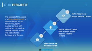 8
The subject of the project
is a three-stage launch of
state-of-the-art, multi-
disciplinary, sports
medical centers with
multiple sports medical
satellite centers across
The Netherlands,
Euregion and Europe.
Sports Medical Center
with multiple sports
medical satellite
centers.
Multi-disciplinary
Sports Medical Centers
State-of-the-art
Medical Center
OUR PROJECT
MEDICAL CENTER
01
SPORTS MEDICAL CENTER
03
SPORTS SATELLITE CENTERS
02
 