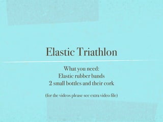 Elastic Triathlon
        What you need:
      Elastic rubber bands
  2 small bottles and their cork
(for the videos please see extra video file)
 
