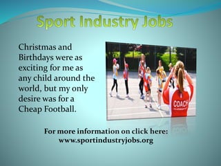 Christmas and
Birthdays were as
exciting for me as
any child around the
world, but my only
desire was for a
Cheap Football.
For more information on click here:
www.sportindustryjobs.org
 