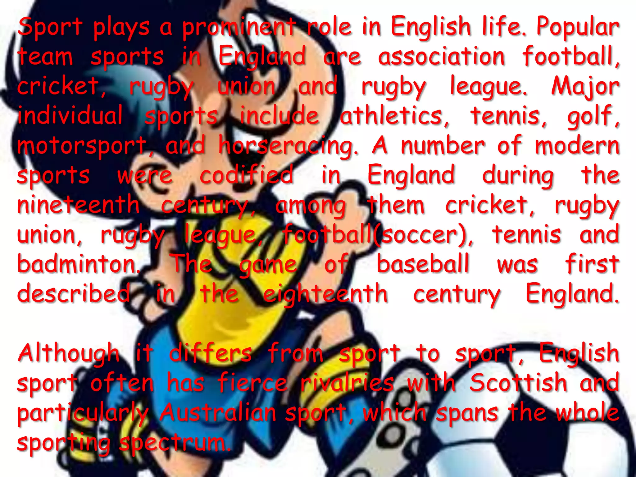 Sport plays a prominent role in English life. Popular team sports in England are association football, cricket, rugby union and rugby league. Major individual sports include athletics, tennis, golf, motorsport, and horseracing. A number of modern sports were codified in England during the nineteenth century, among them cricket, rugby union, rugby league, football(soccer), tennis and badminton. The game of baseball was first described in the eighteenth century England.Although it differs from sport to sport, English sport often has fierce rivalries with Scottish and particularly Australian sport, which spans the whole sporting spectrum.