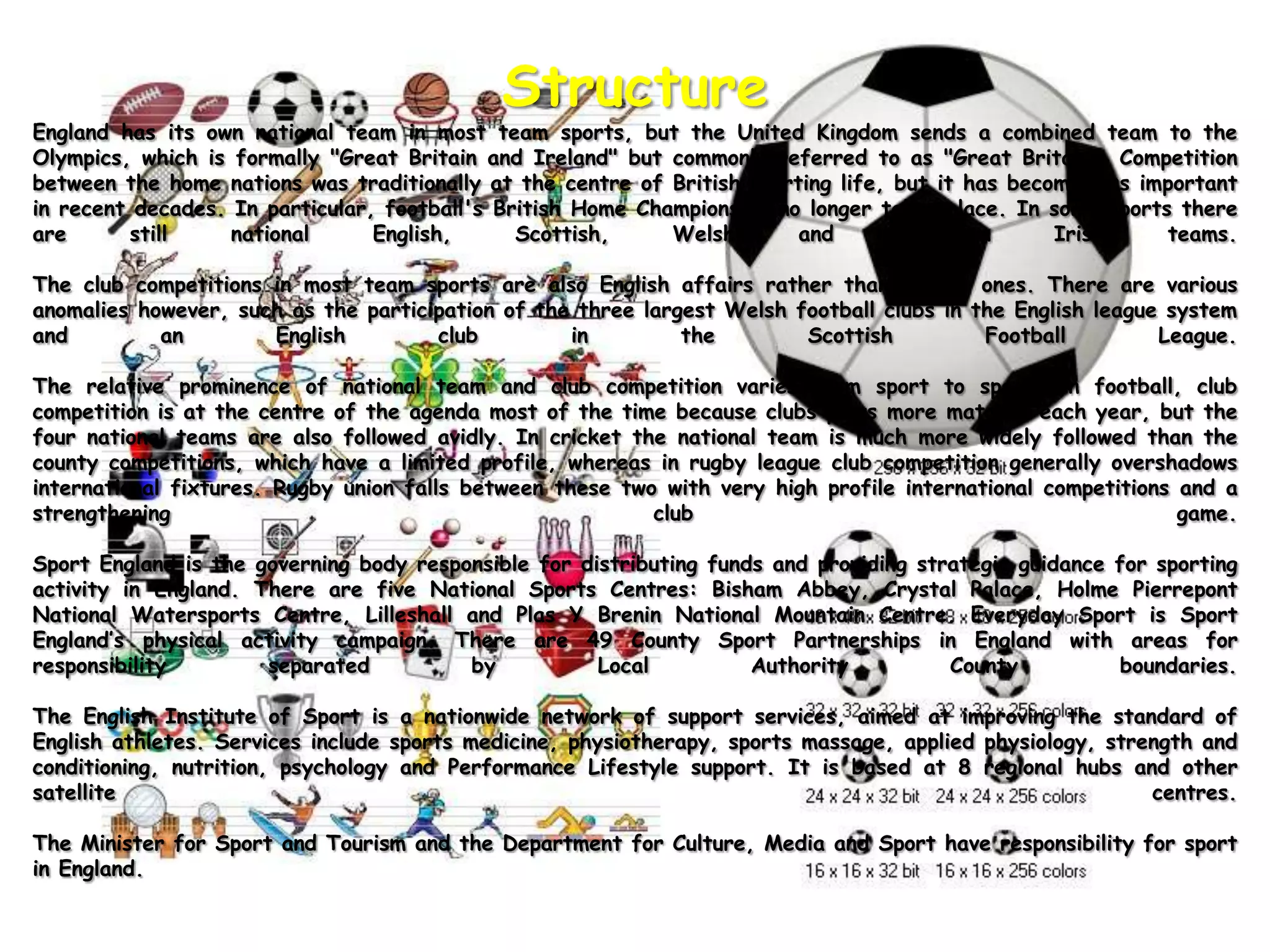StructureEngland has its own national team in most team sports, but the United Kingdom sends a combined team to the Olympics, which is formally "Great Britain and Ireland" but commonly referred to as "Great Britain". Competition between the home nations was traditionally at the centre of British sporting life, but it has become less important in recent decades. In particular, football's British Home Championship no longer takes place. In some sports there are still national English, Scottish, Welsh and Northern Irish teams.The club competitions in most team sports are also English affairs rather than British ones. There are various anomalies however, such as the participation of the three largest Welsh football clubs in the English league system and an English club in the Scottish Football League.The relative prominence of national team and club competition varies from sport to sport. In football, club competition is at the centre of the agenda most of the time because clubs plays more matches each year, but the four national teams are also followed avidly. In cricket the national team is much more widely followed than the county competitions, which have a limited profile, whereas in rugby league club competition generally overshadows international fixtures. Rugby union falls between these two with very high profile international competitions and a strengthening club game.Sport England is the governing body responsible for distributing funds and providing strategic guidance for sporting activity in England. There are five National Sports Centres: Bisham Abbey, Crystal Palace, HolmePierrepont National Watersports Centre, Lilleshall and Plas Y Brenin National Mountain Centre. Everyday Sport is Sport England’s physical activity campaign. There are 49 County Sport Partnerships in England with areas for responsibility separated by Local Authority County boundaries.The English Institute of Sport is a nationwide network of support services, aimed at improving the standard of English athletes. Services include sports medicine, physiotherapy, sports massage, applied physiology, strength and conditioning, nutrition, psychology and Performance Lifestyle support. It is based at 8 regional hubs and other satellite centres.The Minister for Sport and Tourism and the Department for Culture, Media and Sport have responsibility for sport in England.
