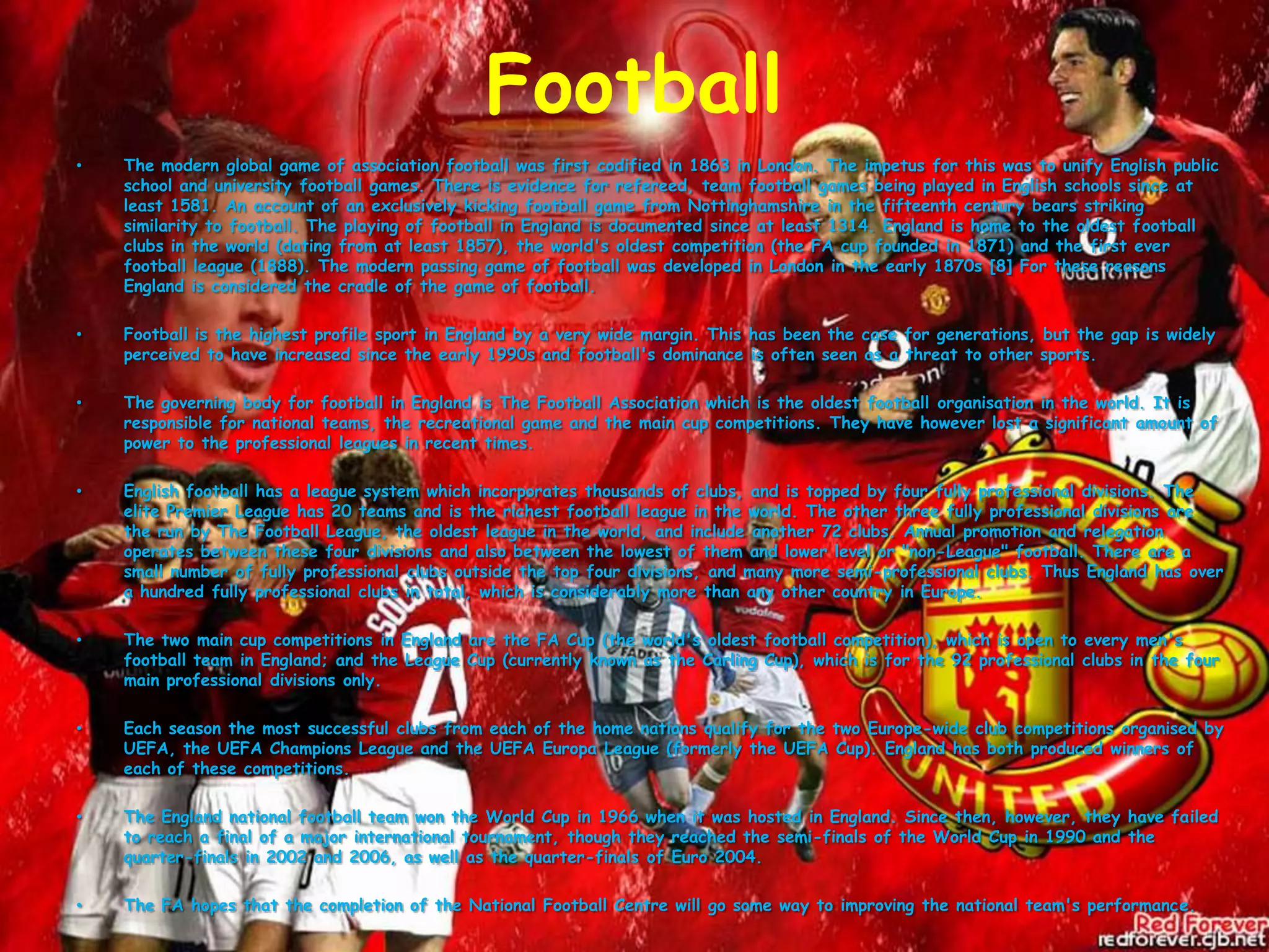 FootballThe modern global game of association football was first codified in 1863 in London. The impetus for this was to unify English public school and university football games. There is evidence for refereed, team football games being played in English schools since at least 1581. An account of an exclusively kicking football game from Nottinghamshire in the fifteenth century bears striking similarity to football. The playing of football in England is documented since at least 1314. England is home to the oldest football clubs in the world (dating from at least 1857), the world's oldest competition (the FA cup founded in 1871) and the first ever football league (1888). The modern passing game of football was developed in London in the early 1870s [8] For these reasons England is considered the cradle of the game of football.Football is the highest profile sport in England by a very wide margin. This has been the case for generations, but the gap is widely perceived to have increased since the early 1990s and football's dominance is often seen as a threat to other sports.The governing body for football in England is The Football Association which is the oldest football organisation in the world. It is responsible for national teams, the recreational game and the main cup competitions. They have however lost a significant amount of power to the professional leagues in recent times.English football has a league system which incorporates thousands of clubs, and is topped by four fully professional divisions. The elite Premier League has 20 teams and is the richest football league in the world. The other three fully professional divisions are the run by The Football League, the oldest league in the world, and include another 72 clubs. Annual promotion and relegation operates between these four divisions and also between the lowest of them and lower level or "non-League" football. There are a small number of fully professional clubs outside the top four divisions, and many more semi-professional clubs. Thus England has over a hundred fully professional clubs in total, which is considerably more than any other country in Europe.The two main cup competitions in England are the FA Cup (the world's oldest football competition), which is open to every men's football team in England; and the League Cup (currently known as the Carling Cup), which is for the 92 professional clubs in the four main professional divisions only.Each season the most successful clubs from each of the home nations qualify for the two Europe-wide club competitions organised by UEFA, the UEFA Champions League and the UEFA Europa League (formerly the UEFA Cup). England has both produced winners of each of these competitions.The England national football team won the World Cup in 1966 when it was hosted in England. Since then, however, they have failed to reach a final of a major international tournament, though they reached the semi-finals of the World Cup in 1990 and the quarter-finals in 2002 and 2006, as well as the quarter-finals of Euro 2004.The FA hopes that the completion of the National Football Centre will go some way to improving the national team's performance.