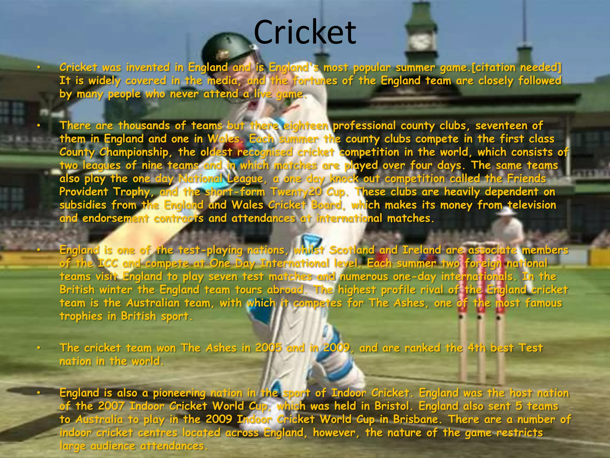 CricketCricket was invented in England and is England's most popular summer game.[citation needed] It is widely covered in the media, and the fortunes of the England team are closely followed by many people who never attend a live game.There are thousands of teams but there eighteen professional county clubs, seventeen of them in England and one in Wales. Each summer the county clubs compete in the first class County Championship, the oldest recognised cricket competition in the world, which consists of two leagues of nine teams and in which matches are played over four days. The same teams also play the one day National League, a one day knock out competition called the Friends Provident Trophy, and the short-form Twenty20 Cup. These clubs are heavily dependent on subsidies from the England and Wales Cricket Board, which makes its money from television and endorsement contracts and attendances at international matches.England is one of the test-playing nations, whilst Scotland and Ireland are associate members of the ICC and compete at One Day International level. Each summer two foreign national teams visit England to play seven test matches and numerous one-day internationals. In the British winter the England team tours abroad. The highest profile rival of the England cricket team is the Australian team, with which it competes for The Ashes, one of the most famous trophies in British sport.The cricket team won The Ashes in 2005 and in 2009, and are ranked the 4th best Test nation in the world.England is also a pioneering nation in the sport of Indoor Cricket. England was the host nation of the 2007 Indoor Cricket World Cup, which was held in Bristol. England also sent 5 teams to Australia to play in the 2009 Indoor Cricket World Cup in Brisbane. There are a number of indoor cricket centres located across England, however, the nature of the game restricts large audience attendances.