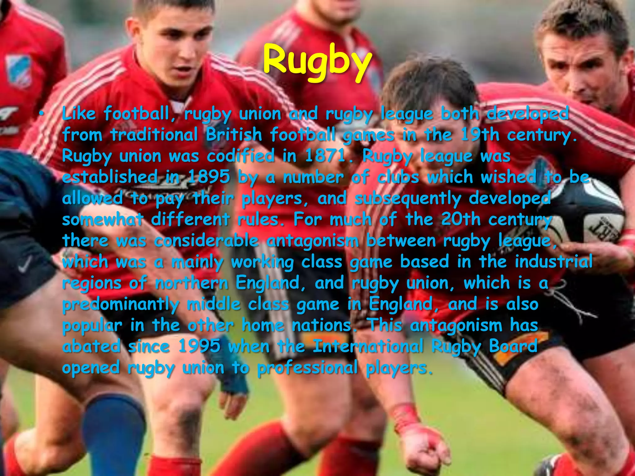 RugbyLike football, rugby union and rugby league both developed from traditional British football games in the 19th century. Rugby union was codified in 1871. Rugby league was established in 1895 by a number of clubs which wished to be allowed to pay their players, and subsequently developed somewhat different rules. For much of the 20th century there was considerable antagonism between rugby league, which was a mainly working class game based in the industrial regions of northern England, and rugby union, which is a predominantly middle class game in England, and is also popular in the other home nations. This antagonism has abated since 1995 when the International Rugby Board opened rugby union to professional players.