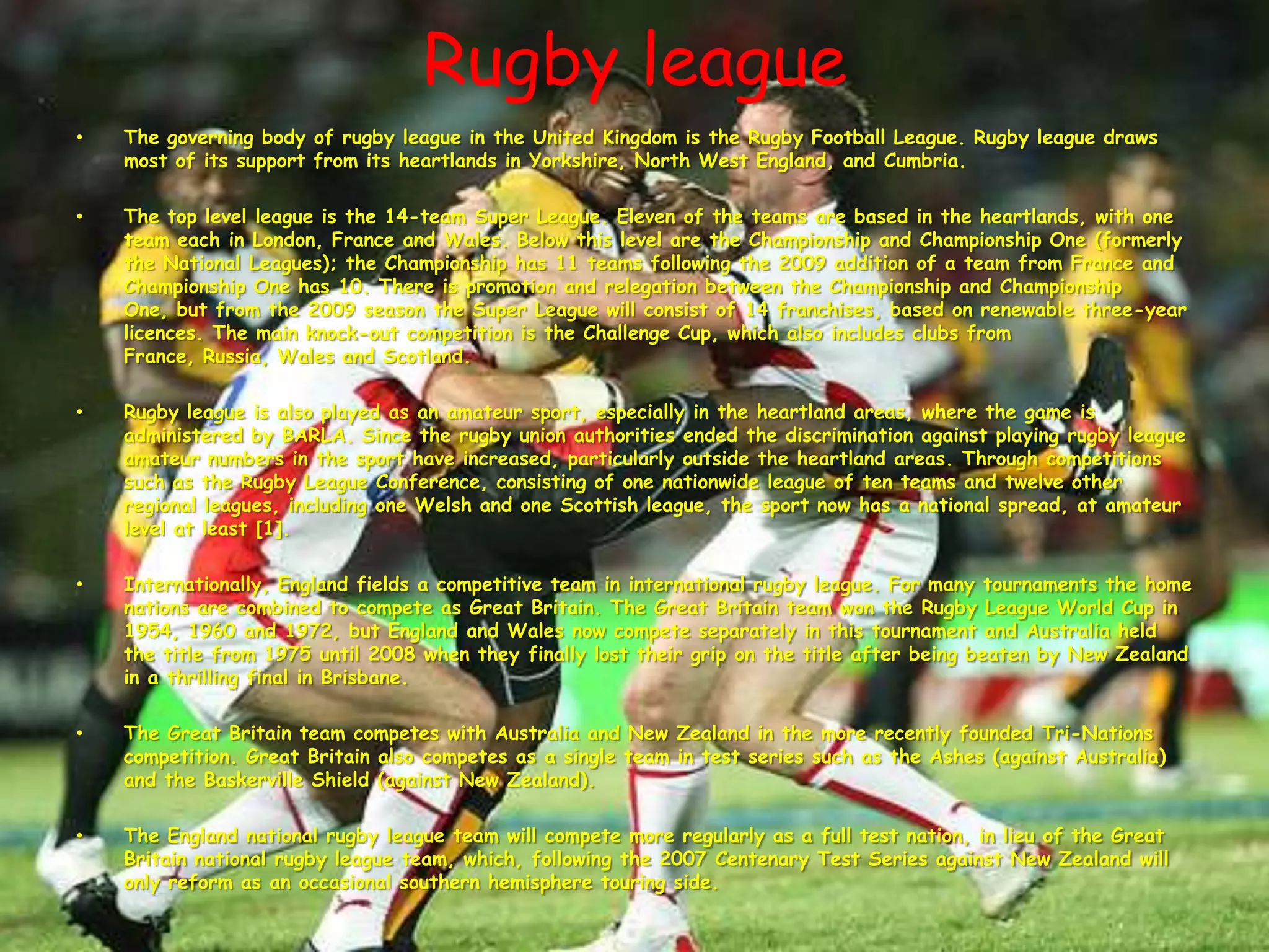 Rugby leagueThe governing body of rugby league in the United Kingdom is the Rugby Football League. Rugby league draws most of its support from its heartlands in Yorkshire, North West England, and Cumbria.The top level league is the 14-team Super League. Eleven of the teams are based in the heartlands, with one team each in London, France and Wales. Below this level are the Championship and Championship One (formerly the National Leagues); the Championship has 11 teams following the 2009 addition of a team from France and Championship One has 10. There is promotion and relegation between the Championship and Championship One, but from the 2009 season the Super League will consist of 14 franchises, based on renewable three-year licences. The main knock-out competition is the Challenge Cup, which also includes clubs from France, Russia, Wales and Scotland.Rugby league is also played as an amateur sport, especially in the heartland areas, where the game is administered by BARLA. Since the rugby union authorities ended the discrimination against playing rugby league amateur numbers in the sport have increased, particularly outside the heartland areas. Through competitions such as the Rugby League Conference, consisting of one nationwide league of ten teams and twelve other regional leagues, including one Welsh and one Scottish league, the sport now has a national spread, at amateur level at least [1].Internationally, England fields a competitive team in international rugby league. For many tournaments the home nations are combined to compete as Great Britain. The Great Britain team won the Rugby League World Cup in 1954, 1960 and 1972, but England and Wales now compete separately in this tournament and Australia held the title from 1975 until 2008 when they finally lost their grip on the title after being beaten by New Zealand in a thrilling final in Brisbane.The Great Britain team competes with Australia and New Zealand in the more recently founded Tri-Nations competition. Great Britain also competes as a single team in test series such as the Ashes (against Australia) and the Baskerville Shield (against New Zealand).The England national rugby league team will compete more regularly as a full test nation, in lieu of the Great Britain national rugby league team, which, following the 2007 Centenary Test Series against New Zealand will only reform as an occasional southern hemisphere touring side.