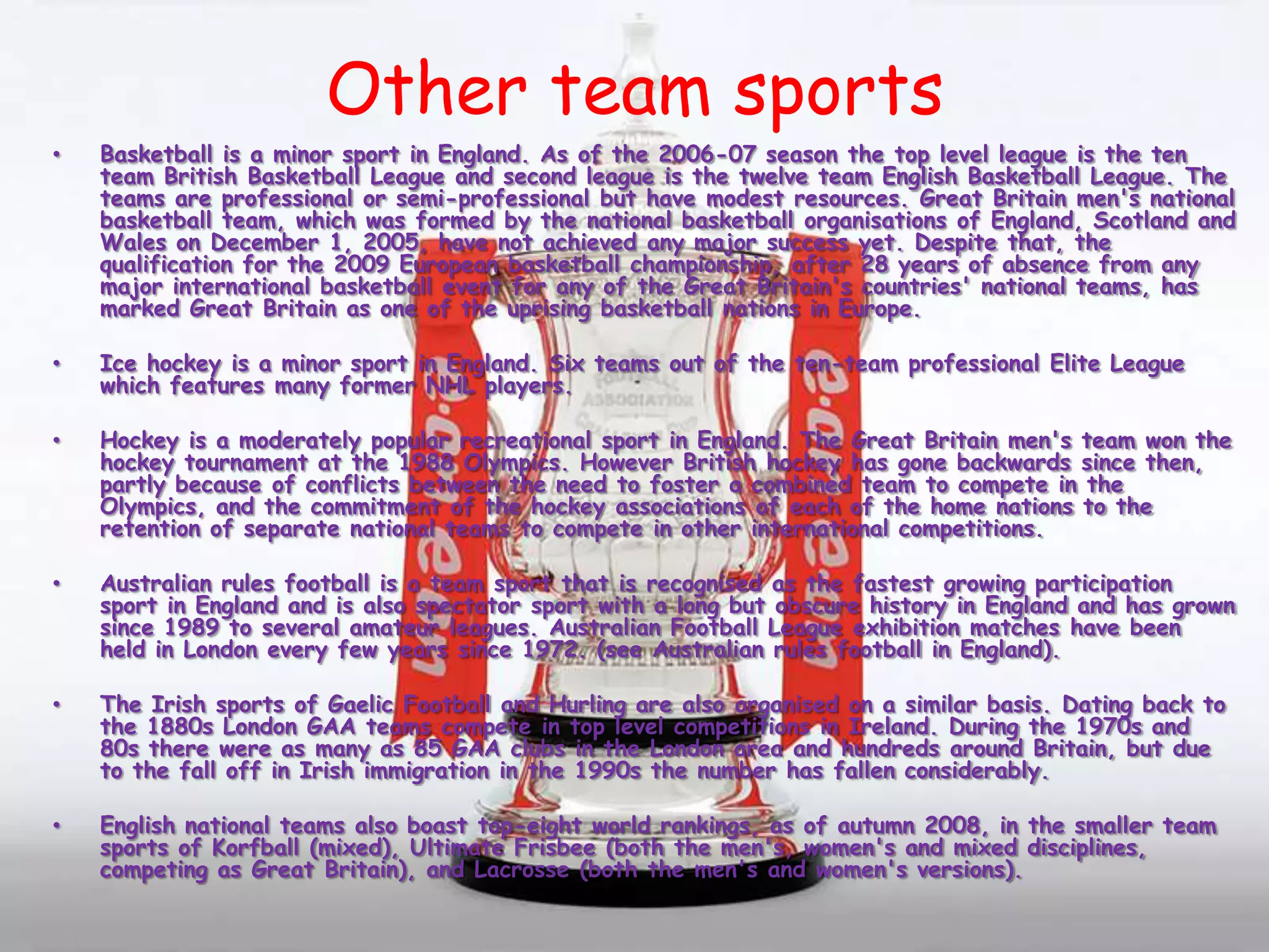 Other team sportsBasketball is a minor sport in England. As of the 2006-07 season the top level league is the ten team British Basketball League and second league is the twelve team English Basketball League. The teams are professional or semi-professional but have modest resources. Great Britain men's national basketball team, which was formed by the national basketball organisations of England, Scotland and Wales on December 1, 2005, have not achieved any major success yet. Despite that, the qualification for the 2009 European basketball championship, after 28 years of absence from any major international basketball event for any of the Great Britain's countries' national teams, has marked Great Britain as one of the uprising basketball nations in Europe.Ice hockey is a minor sport in England. Six teams out of the ten-team professional Elite League which features many former NHL players.Hockey is a moderately popular recreational sport in England. The Great Britain men's team won the hockey tournament at the 1988 Olympics. However British hockey has gone backwards since then, partly because of conflicts between the need to foster a combined team to compete in the Olympics, and the commitment of the hockey associations of each of the home nations to the retention of separate national teams to compete in other international competitions.Australian rules football is a team sport that is recognised as the fastest growing participation sport in England and is also spectator sport with a long but obscure history in England and has grown since 1989 to several amateur leagues. Australian Football League exhibition matches have been held in London every few years since 1972. (see Australian rules football in England).The Irish sports of Gaelic Football and Hurling are also organised on a similar basis. Dating back to the 1880s London GAA teams compete in top level competitions in Ireland. During the 1970s and 80s there were as many as 85 GAA clubs in the London area and hundreds around Britain, but due to the fall off in Irish immigration in the 1990s the number has fallen considerably.English national teams also boast top-eight world rankings, as of autumn 2008, in the smaller team sports of Korfball (mixed), Ultimate Frisbee (both the men's, women's and mixed disciplines, competing as Great Britain), and Lacrosse (both the men's and women's versions).