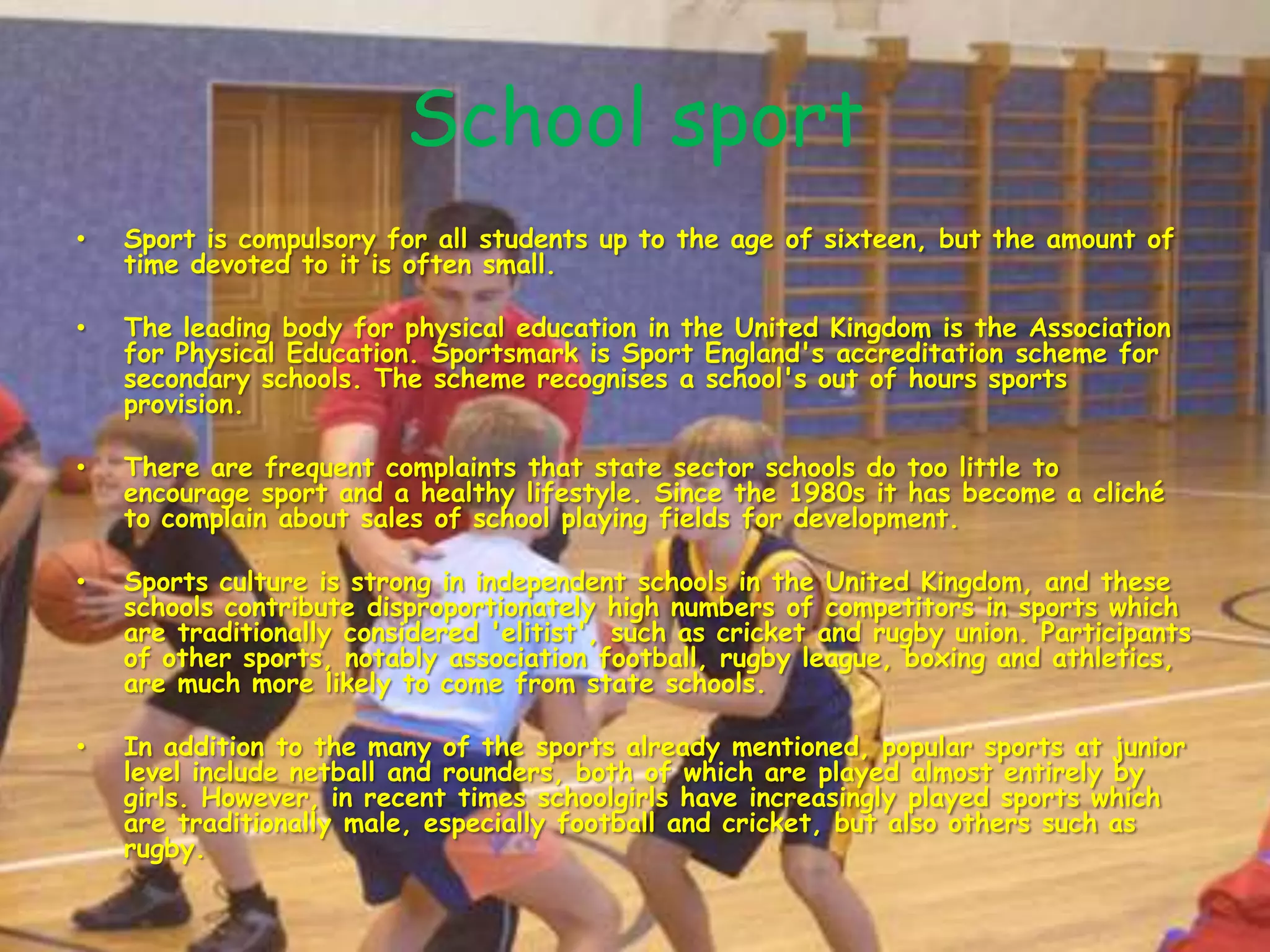 School sportSport is compulsory for all students up to the age of sixteen, but the amount of time devoted to it is often small.The leading body for physical education in the United Kingdom is the Association for Physical Education. Sportsmark is Sport England's accreditation scheme for secondary schools. The scheme recognises a school's out of hours sports provision.There are frequent complaints that state sector schools do too little to encourage sport and a healthy lifestyle. Since the 1980s it has become a cliché to complain about sales of school playing fields for development.Sports culture is strong in independent schools in the United Kingdom, and these schools contribute disproportionately high numbers of competitors in sports which are traditionally considered 'elitist', such as cricket and rugby union. Participants of other sports, notably association football, rugby league, boxing and athletics, are much more likely to come from state schools.In addition to the many of the sports already mentioned, popular sports at junior level include netball and rounders, both of which are played almost entirely by girls. However, in recent times schoolgirls have increasingly played sports which are traditionally male, especially football and cricket, but also others such as rugby.