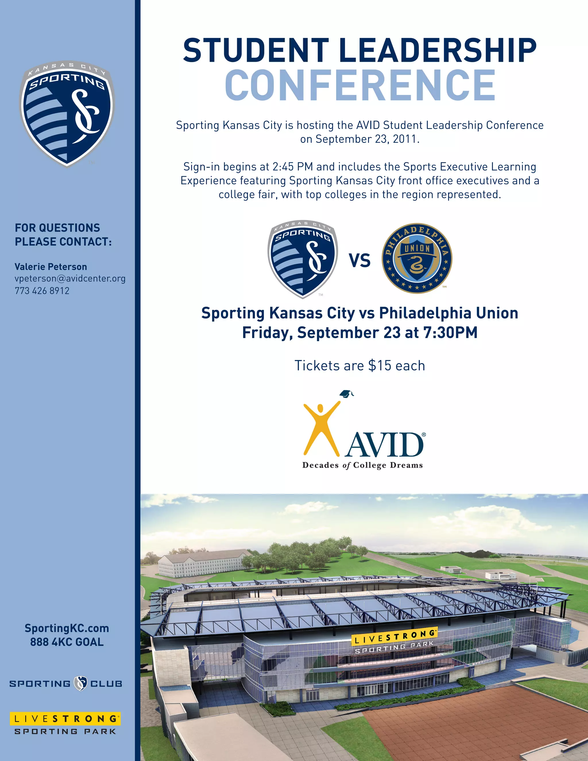student LeAdeRshiP
cOnFeRence
Sporting Kansas City is hosting the AVID Student Leadership Conference
on September 23, 2011.
Sign-in begins at 2:45 PM and includes the Sports Executive Learning
Experience featuring Sporting Kansas City front office executives and a
college fair, with top colleges in the region represented.
FOR questiOns
PLeAse cOntAct:
Valerie Peterson Vs
vpeterson@avidcenter.org
773 426 8912
sporting Kansas city vs Philadelphia union
Primary
Friday, september 23 at 7:30PM
Tickets are $15 each
Secondary
sportingKc.com
888 4Kc GOAL