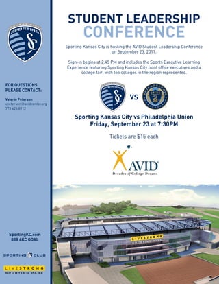 student LeAdeRshiP
                                   cOnFeRence
                           Sporting Kansas City is hosting the AVID Student Leadership Conference
                                                    on September 23, 2011.

                           Sign-in begins at 2:45 PM and includes the Sports Executive Learning
                           Experience featuring Sporting Kansas City front office executives and a
                                  college fair, with top colleges in the region represented.

FOR questiOns
PLeAse cOntAct:

Valerie Peterson                                            Vs
vpeterson@avidcenter.org
773 426 8912

                               sporting Kansas city vs Philadelphia union
                                                                       Primary



                                    Friday, september 23 at 7:30PM
                                                 Tickets are $15 each

                                                                       Secondary




  sportingKc.com
   888 4Kc GOAL
 
