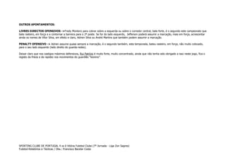 OUTROS APONTAMENTOS:
LIVRES DIRECTOS OFENSIVOS ->Fredy Montero para cobrar sobre a esquerda ou sobre o corredor central, bate forte, é o segundo este campeonato que
bate rasteiro, em força e a contornar a barreira para o 2º poste. Se for do lado esquerdo, Jefferson poderá assumir a marcação, mais em força, acrescentar
ainda os nomes de Vítor Silva, em efeito e claro, Adrien Silva ou André Martins que também podem assumir a marcação.
PENALTY OFENSIVO -> Adrien assume quase sempre a marcação, é o segundo também, esta temporada, bateu rasteiro, em força, não muito colocado,
para o seu lado esquerdo (lado direito do guarda-redes).
Deixar claro que nos castigos máximos defensivos, Rui Patrício é muito forte, muito concentrado, ainda que não tenha sido obrigado a isso neste jogo, fica o
registo da frieza e da rapidez nos movimentos do guardião “leonino”.

SPORTING CLUBE DE PORTUGAL 4 vs 0 Vitória Futebol Clube (7º Jornada - Liga Zon Sagres)
Futebol-Relatórios e Tácticas / Obs.: Francisco Bacelar Costa

 