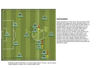 COLECTIVAMENTE:
Equipa organizada num 4x3x3 normal. São uma equipa que tem
velocidade, que privilegia essa mesma velocidade, Jardim é um
treinador que personifica nas suas equipas as saídas rápidas, as
transições rápidas. Tem uma equipa muito jovem, com uma
média de idades muito baixa e com vários jogadores da sua
“cantera”, no onze constam 6 (Rui Patrício, Cédric Soares,
William Carvalho, André Martins, Adrien Silva e Wilson
Eduardo). Equipa que se diz “outsider” na luta pelo título mas
que tem muitos golos marcados, um futebol ofensivo, com
constantes desequilíbrios, jogadores muito rápidos, muito
tecnicistas. Para além disso, demonstram grande espírito de
sacrifício, grande união e grande motivação. Jogam sem
arrogância, com muita humildade e determinação. Montero é,
de longe, o jogador mais perigoso da equipa, a sua “ratice”, a
sua pressão e qualidade técnica encaixam de forma perfeita nas
dinâmicas da equipa.

SPORTING CLUBE DE PORTUGAL 4 vs 0 Vitória Futebol Clube (7º Jornada - Liga Zon Sagres)
Futebol-Relatórios e Tácticas / Obs.: Francisco Bacelar Costa

 