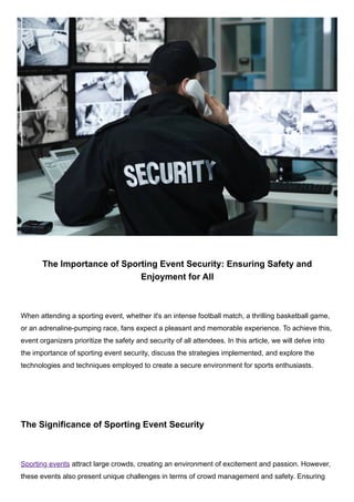 The Importance of Sporting Event Security: Ensuring Safety and
Enjoyment for All
When attending a sporting event, whether it's an intense football match, a thrilling basketball game,
or an adrenaline-pumping race, fans expect a pleasant and memorable experience. To achieve this,
event organizers prioritize the safety and security of all attendees. In this article, we will delve into
the importance of sporting event security, discuss the strategies implemented, and explore the
technologies and techniques employed to create a secure environment for sports enthusiasts.
The Significance of Sporting Event Security
Sporting events attract large crowds, creating an environment of excitement and passion. However,
these events also present unique challenges in terms of crowd management and safety. Ensuring
 