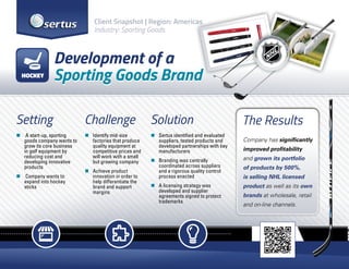 Setting
„„ A start-up, sporting
goods company wants to
grow its core business
in golf equipment by
reducing cost and
developing innovative
products
„„ Company wants to
expand into hockey
sticks
Challenge
„„ Identify mid-size
factories that produce
quality equipment at
competitive prices and
will work with a small
but growing company
„„ Achieve product
innovation in order to
help differentiate the
brand and support
margins
Solution
„„ Sertus identified and evaluated
suppliers, tested products and
developed partnerships with key
manufacturers
„„ Branding was centrally
coordinated across suppliers
and a rigorous quality control
process enacted
„„ A licensing strategy was
developed and supplier
agreements signed to protect
trademarks
The Results
Company has significantly
improved profitability
and grown its portfolio
of products by 500%,
is selling NHL licensed
product as well as its own
brands at wholesale, retail
and on-line channels.
Development of a
Sporting Goods Brand
Client Snapshot | Region: Americas
Industry: Sporting Goods
HOCKEY
 