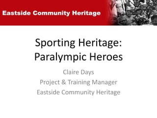 Sporting Heritage: 
Paralympic Heroes 
Claire Days 
Project & Training Manager 
Eastside Community Heritage 
 