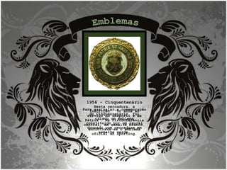 1956 - Cinquentenário Para assinalar a comemoração do Cinquentenário, foi criado um emblema constituído por um laurel dourado com cercadura em esmalte verde. Nesta cercadura, a inscrição: “50 anos ao serviço do desporto e da Pátria”. Na circunferência central, em esmalte branco, encontrava-se o emblema oficial do Sporting. Emblemas 