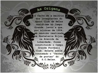O facto de a maioria dos integrantes do Sport Club de Belas residirem no Campo Grande, levou a que, por alturas de 1904, em reunião realizada na Pastelaria Bijou, na Avenida da Liberdade, fosse constituído o Campo Grande Football Club. Estava assim consumado o “fechar de portas” do S.C.Belas. As Origens 
