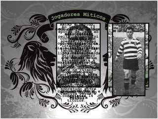 Jogadores Míticos ALBANO Narciso Pereira Albano foi um dos mais geniais jogadores portugueses , um especialista das linhas (a esquerda e a final) e um alimentador da vocação goleadora de todos os avançados com quem jogou , e ele  próprio  um jogador com remate fácil e certeiro.  Ao longo de 13 épocas de leão ao peito, Albano foi apenas 15 vezes internacional, tendo marcado 3 golos,  número escasso para a importância que teve no futebol português e para as paixões que sempre despertou, sobretudo entre família verde e branca  Baixo e rápido, dava cabo da cabeça aos defesas contrários. Num jogo em Inglaterra, diz a lenda, passou por baixo das pernas do seu marcador directo. Nos 322 jogos que disputou pelo Sporting entre  1946 e 1953, apontou 153 golos que ajudaram a conquistar 14 títulos.  