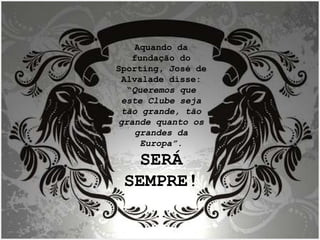 Aquando da fundação do Sporting, José de Alvalade disse: “ Queremos que este Clube seja tão grande, tão grande quanto os grandes da Europa”. SERÁ SEMPRE! 