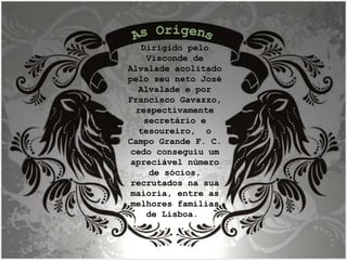 Dirigido pelo Visconde de Alvalade acolitado pelo seu neto José Alvalade e por Francisco Gavazzo, respectivamente secretário e tesoureiro,  o Campo Grande F. C. cedo conseguiu um apreciável número de sócios, recrutados na sua maioria, entre as melhores famílias de Lisboa.  As Origens 