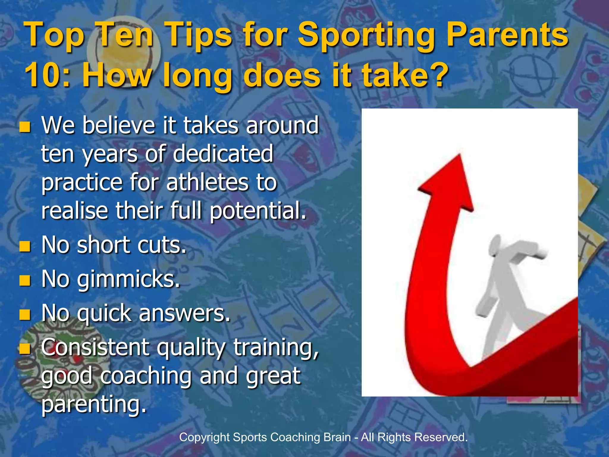 Top Ten Tips for Sporting Parents 10: How long does it take?We believe it takes around ten years of dedicated practice for athletes to realise their full potential.No short cuts.No gimmicks.No quick answers.Consistent quality training, good coaching and great parenting.Copyright Sports Coaching Brain - All Rights Reserved.