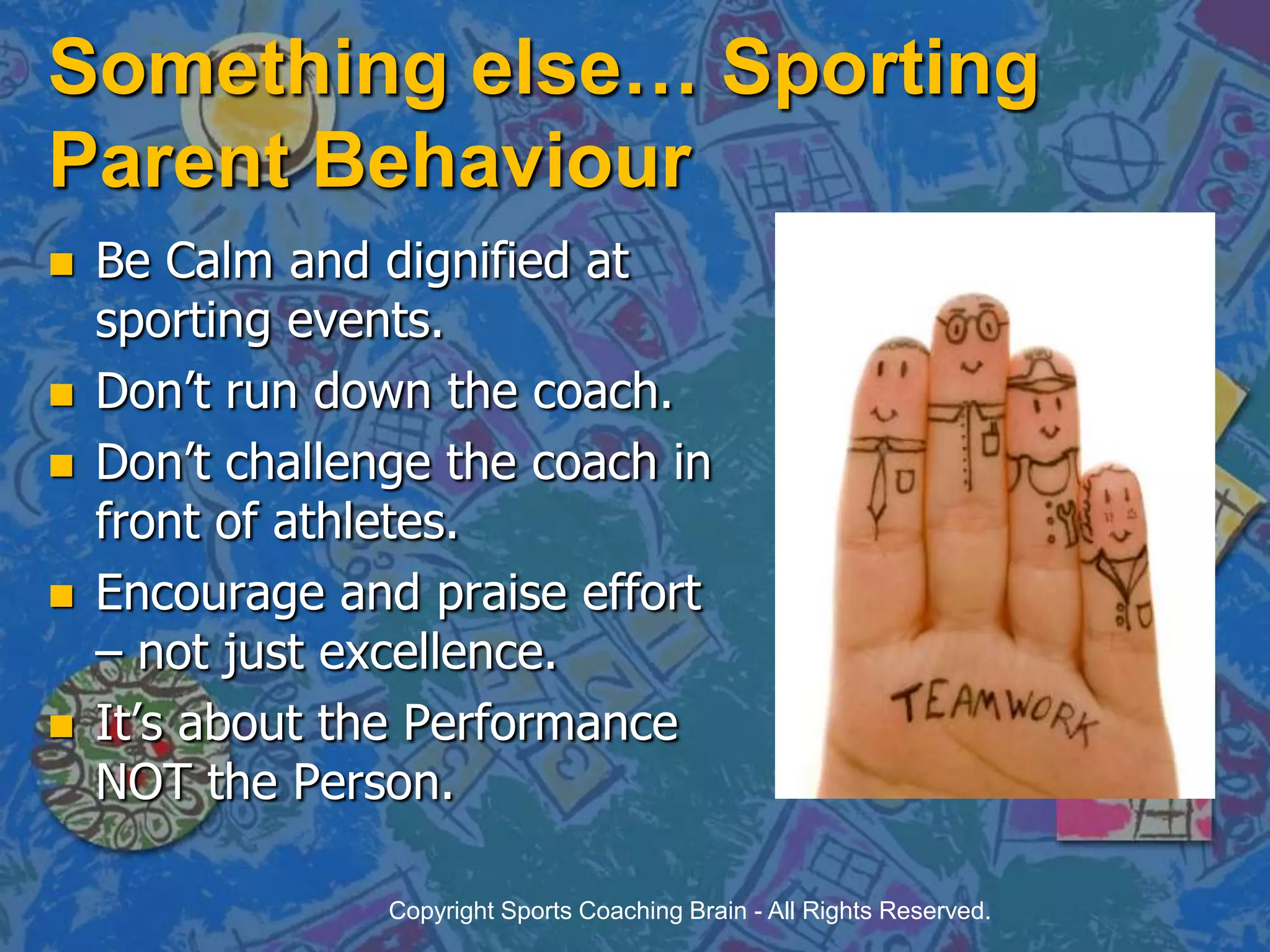 Something else… Sporting Parent BehaviourBe Calm and dignified at sporting events.Don’t run down the coach.Don’t challenge the coach in front of athletes.Encourage and praise effort – not just excellence.It’s about the Performance NOT the Person.Copyright Sports Coaching Brain - All Rights Reserved.
