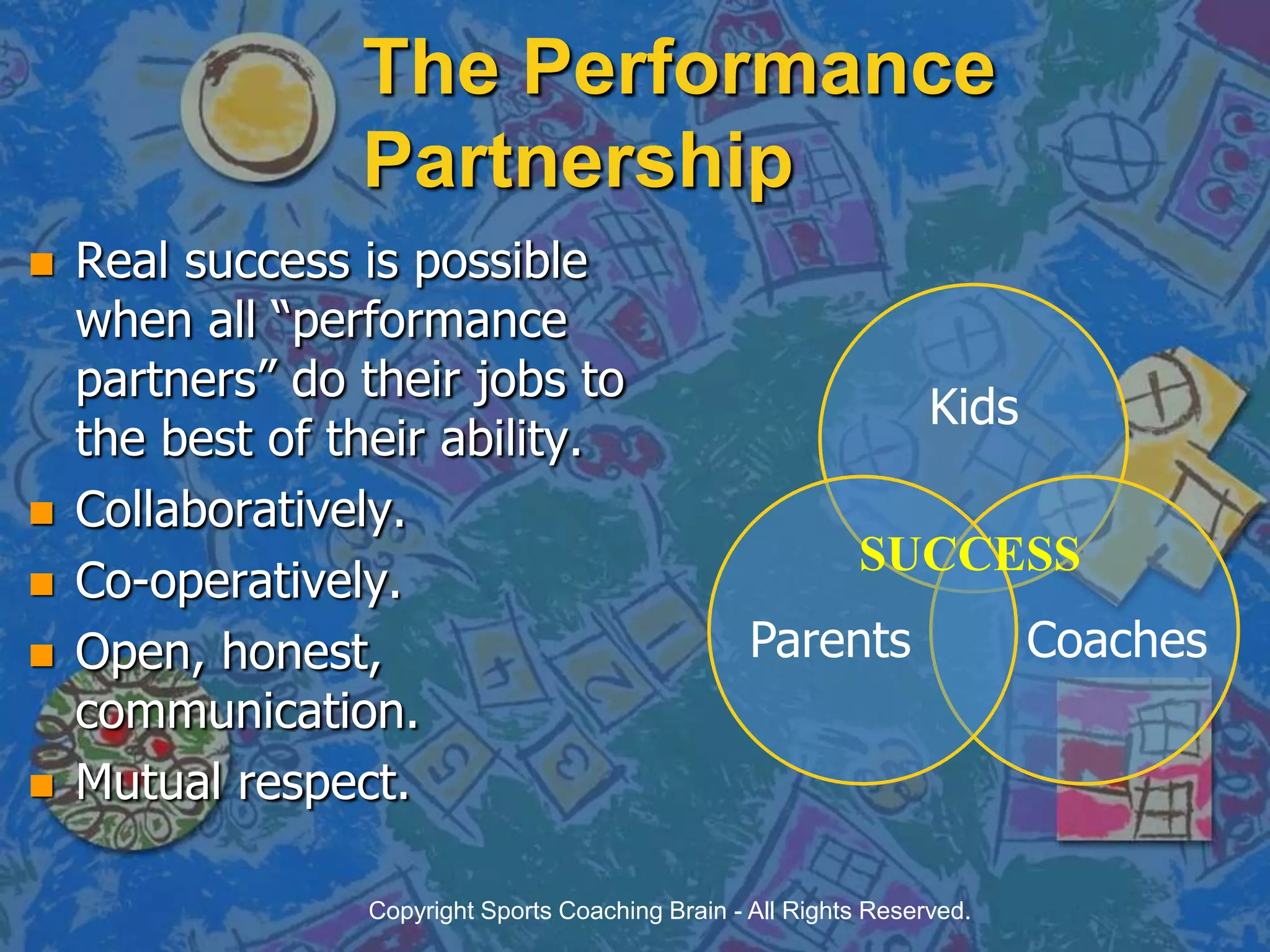 The Performance PartnershipReal success is possible when all “performance partners” do their jobs to the best of their ability.Collaboratively.Co-operatively.Open, honest, communication.Mutual respect.SUCCESSCopyright Sports Coaching Brain - All Rights Reserved.