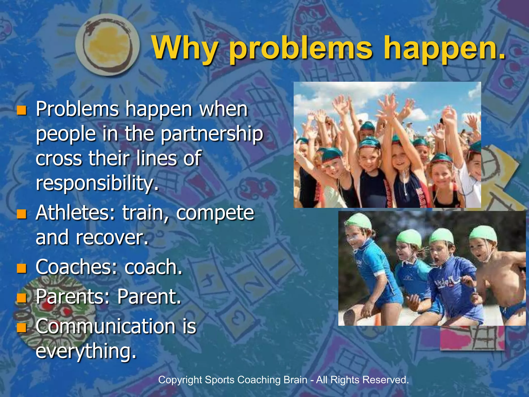 Why problems happen.Problems happen when people in the partnership cross their lines of responsibility.Athletes: train, compete and recover.Coaches: coach.Parents: Parent.Communication is everything.Copyright Sports Coaching Brain - All Rights Reserved.