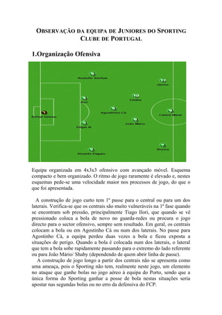 OBSERVAÇÃO DA EQUIPA DE JUNIORES DO SPORTING
              CLUBE DE PORTUGAL

1.Organização Ofensiva




Equipa organizada em 4x3x3 ofensivo com avançado móvel. Esquema
compacto e bem organizado. O ritmo de jogo raramente é elevado e, nestes
esquemas pede-se uma velocidade maior nos processos de jogo, do que o
que foi apresentada.

  A construção de jogo curto tem 1º passe para o central ou para um dos
laterais. Verifica-se que os centrais são muito vulneráveis na 1ª fase quando
se encontram sob pressão, principalmente Tiago Ilori, que quando se vê
pressionado coloca a bola de novo no guarda-redes ou procura o jogo
directo para o sector ofensivo, sempre sem resultado. Em geral, os centrais
colocam a bola ou em Agostinho Cá ou num dos laterais. No passe para
Agostinho Cá, a equipa perdeu duas vezes a bola e ficou exposta a
situações de perigo. Quando a bola é colocada num dos laterais, o lateral
que tem a bola sobe rapidamente passando para o extremo do lado referente
ou para João Mário/ Shaby (dependendo de quem abrir linha de passe).
   A construção de jogo longo a partir dos centrais não se apresenta como
uma ameaça, pois o Sporting não tem, realmente neste jogo, um elemento
no ataque que ganhe bolas no jogo aéreo à equipa do Porto, sendo que a
única forma do Sporting ganhar a posse de bola nestas situações seria
apostar nas segundas bolas ou no erro da defensiva do FCP.
 